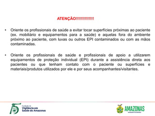 • Oriente os profissionais de saúde a evitar tocar superfícies próximas ao paciente
(ex. mobiliário e equipamentos para a saúde) e aquelas fora do ambiente
próximo ao paciente, com luvas ou outros EPI contaminados ou com as mãos
contaminadas.
• Oriente os profissionais de saúde e profissionais de apoio a utilizarem
equipamentos de proteção individual (EPI) durante a assistência direta aos
pacientes ou que tenham contato com o paciente ou superfícies e
materiais/produtos utilizados por ele e por seus acompanhantes/visitantes.
ATENÇÃO!!!!!!!!!!!!!!
 