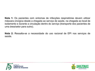 Nota 1: Os pacientes com sintomas de infecções respiratórias devem utilizar
máscara cirúrgica desde a chegada ao serviço de saúde, na chegada ao local de
isolamento e durante a circulação dentro do serviço (transporte dos pacientes de
uma área/setor para outro).
Nota 2: Ressalta-se a necessidade do uso racional de EPI nos serviços de
saúde.
 