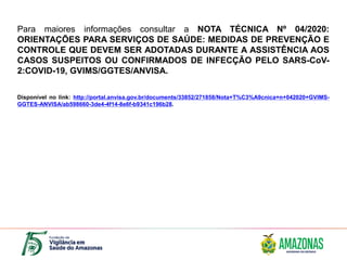 Para maiores informações consultar a NOTA TÉCNICA Nº 04/2020:
ORIENTAÇÕES PARA SERVIÇOS DE SAÚDE: MEDIDAS DE PREVENÇÃO E
CONTROLE QUE DEVEM SER ADOTADAS DURANTE A ASSISTÊNCIA AOS
CASOS SUSPEITOS OU CONFIRMADOS DE INFECÇÃO PELO SARS-CoV-
2:COVID-19, GVIMS/GGTES/ANVISA.
Disponível no link: http://portal.anvisa.gov.br/documents/33852/271858/Nota+T%C3%A9cnica+n+042020+GVIMS-
GGTES-ANVISA/ab598660-3de4-4f14-8e6f-b9341c196b28.
 