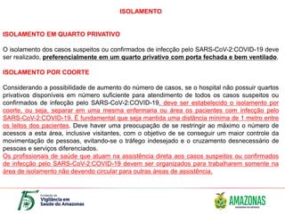 ISOLAMENTO
ISOLAMENTO EM QUARTO PRIVATIVO
O isolamento dos casos suspeitos ou confirmados de infecção pelo SARS-CoV-2:COVID-19 deve
ser realizado, preferencialmente em um quarto privativo com porta fechada e bem ventilado.
ISOLAMENTO POR COORTE
Considerando a possibilidade de aumento do número de casos, se o hospital não possuir quartos
privativos disponíveis em número suficiente para atendimento de todos os casos suspeitos ou
confirmados de infecção pelo SARS-CoV-2:COVID-19, deve ser estabelecido o isolamento por
coorte, ou seja, separar em uma mesma enfermaria ou área os pacientes com infecção pelo
SARS-CoV-2:COVID-19. É fundamental que seja mantida uma distância mínima de 1 metro entre
os leitos dos pacientes. Deve haver uma preocupação de se restringir ao máximo o número de
acessos a esta área, inclusive visitantes, com o objetivo de se conseguir um maior controle da
movimentação de pessoas, evitando-se o tráfego indesejado e o cruzamento desnecessário de
pessoas e serviços diferenciados.
Os profissionais de saúde que atuam na assistência direta aos casos suspeitos ou confirmados
de infecção pelo SARS-CoV-2:COVID-19 devem ser organizados para trabalharem somente na
área de isolamento não devendo circular para outras áreas de assistência.
 