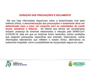 DURAÇÃO DAS PRECAUÇÕES E ISOLAMENTO
Até que haja informações disponíveis sobre a disseminação viral após
melhora clínica, a descontinuação das precauções e isolamento deve ser
determinada caso a caso, em conjunto com as autoridades de saúde
locais, estaduais e federais. Os fatores que devem ser considerados
incluem: presença de sintomas relacionados a infecção pelo SARS-CoV-
2:COVID-19, data em que os sintomas foram resolvidos, outras condições
que exigiriam precauções específicas (por exemplo, tuberculose), outras
informações laboratoriais que refletem o estado clínico, alternativas ao
isolamento hospitalar, como a possibilidade de recuperação segura em casa.
 