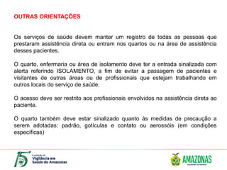 OUTRAS ORIENTAÇÕES
Os serviços de saúde devem manter um registro de todas as pessoas que
prestaram assistência direta ou entram nos quartos ou na área de assistência
desses pacientes.
O quarto, enfermaria ou área de isolamento deve ter a entrada sinalizada com
alerta referindo ISOLAMENTO, a fim de evitar a passagem de pacientes e
visitantes de outras áreas ou de profissionais que estejam trabalhando em
outros locais do serviço de saúde.
O acesso deve ser restrito aos profissionais envolvidos na assistência direta ao
paciente.
O quarto também deve estar sinalizado quanto às medidas de precaução a
serem adotadas: padrão, gotículas e contato ou aerossóis (em condições
específicas)
 