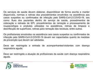 Os serviços de saúde devem elaborar, disponibilizar de forma escrita e manter
disponíveis, normas e rotinas dos procedimentos envolvidos na assistência aos
casos suspeitos ou confirmados de infecção pelo SARS-CoV-2:COVID-19, tais
como: fluxo dos pacientes dentro do serviço de saúde, procedimentos de
colocação e retirada de EPI, procedimentos de remoção e processamento de
roupas/artigos e produtos utilizados na assistência, rotinas de limpeza e
desinfecção de superfícies, rotinas para remoção dos resíduos, entre outros.
Os profissionais envolvidos na assistência aos casos suspeitos ou confirmados de
infecção pelo SARS-CoV-2:COVID-19 devem ser capacitados quanto às medidas
de prevenção que devem ser adotadas.
Deve ser restringida a entrada de acompanhantes/visitantes com doença
respiratória aguda;
Deve ser restringida a atuação de profissionais da saúde com doença respiratória
aguda.
 