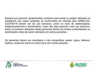 Sempre que possível, equipamentos, produtos para saúde ou artigos utilizados na
assistência aos casos suspeitos ou confirmados de infecção pelo SARS-CoV-
2:COVID-19 devem ser de uso exclusivo, como no caso de estetoscópios,
esfigmomanômetro e termômetros. Caso não seja possível o seu uso exclusivo,
todos os produtos utilizados nestes pacientes devem ser limpos e desinfetados ou
esterilizados antes de serem utilizados em outros pacientes.
Os pacientes devem ser orientados a não compartilhar pratos, copos, talheres,
toalhas, roupas de cama ou outros itens com outras pessoas.
 