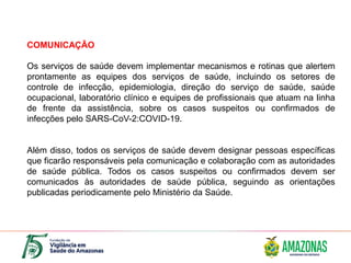 COMUNICAÇÃO
Os serviços de saúde devem implementar mecanismos e rotinas que alertem
prontamente as equipes dos serviços de saúde, incluindo os setores de
controle de infecção, epidemiologia, direção do serviço de saúde, saúde
ocupacional, laboratório clínico e equipes de profissionais que atuam na linha
de frente da assistência, sobre os casos suspeitos ou confirmados de
infecções pelo SARS-CoV-2:COVID-19.
Além disso, todos os serviços de saúde devem designar pessoas específicas
que ficarão responsáveis pela comunicação e colaboração com as autoridades
de saúde pública. Todos os casos suspeitos ou confirmados devem ser
comunicados às autoridades de saúde pública, seguindo as orientações
publicadas periodicamente pelo Ministério da Saúde.
 