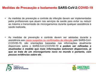 Medidas de Precaução e Isolamento SARS-CoV-2:COVID-19
• As medidas de prevenção e controle de infecção devem ser implementadas
pelos profissionais que atuam nos serviços de saúde para evitar ou reduzir
ao máximo a transmissão de microrganismos durante qualquer assistência à
saúde realizada.
• As medidas de prevenção e controle devem ser adotadas durante a
assistência aos casos suspeitos ou confirmados de infecção pelo SARS-CoV-
2:COVID-19, são orientações baseadas nas informações atualmente
disponíveis sobre o SARS-CoV-2:COVID-19 e podem ser refinadas e
atualizadas à medida que mais informações estiverem disponíveis, já
que se trata de um microrganismo novo no mundo e portanto, com
poucas evidências sobre ele.
 