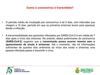Como o coronavírus é transmitido?
• O período médio de incubação por coronavírus é de 5 dias, com intervalos que
chegam a 12 dias, período em que os primeiros sintomas levam para aparecer
desde a infecção.
• A transmissibilidade dos pacientes infectados por SARS-CoV-2 é em média de 7
dias após o início dos sintomas. No entanto, dados preliminares do coronavírus
(SARS-CoV-2) sugerem que a transmissão possa ocorrer mesmo sem o
aparecimento de sinais e sintomas. Até o momento, não há informações
suficientes de quantos dias anteriores ao início dos sinais e sintomas uma
pessoa infectada passa a transmitir o vírus.
 
