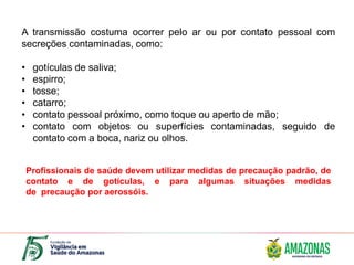 A transmissão costuma ocorrer pelo ar ou por contato pessoal com
secreções contaminadas, como:
• gotículas de saliva;
• espirro;
• tosse;
• catarro;
• contato pessoal próximo, como toque ou aperto de mão;
• contato com objetos ou superfícies contaminadas, seguido de
contato com a boca, nariz ou olhos.
Profissionais de saúde devem utilizar medidas de precaução padrão, de
contato e de gotículas, e para algumas situações medidas
de precaução por aerossóis.
 
