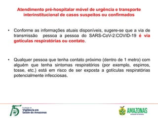 Atendimento pré-hospitalar móvel de urgência e transporte
interinstitucional de casos suspeitos ou confirmados
• Conforme as informações atuais disponíveis, sugere-se que a via de
transmissão pessoa a pessoa do SARS-CoV-2:COVID-19 é via
gotículas respiratórias ou contato.
• Qualquer pessoa que tenha contato próximo (dentro de 1 metro) com
alguém que tenha sintomas respiratórios (por exemplo, espirros,
tosse, etc.) está em risco de ser exposta a gotículas respiratórias
potencialmente infecciosas.
 