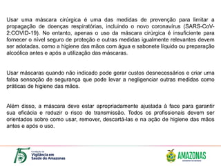 Usar uma máscara cirúrgica é uma das medidas de prevenção para limitar a
propagação de doenças respiratórias, incluindo o novo coronavírus (SARS-CoV-
2:COVID-19). No entanto, apenas o uso da máscara cirúrgica é insuficiente para
fornecer o nível seguro de proteção e outras medidas igualmente relevantes devem
ser adotadas, como a higiene das mãos com água e sabonete líquido ou preparação
alcoólica antes e após a utilização das máscaras.
Usar máscaras quando não indicado pode gerar custos desnecessários e criar uma
falsa sensação de segurança que pode levar a negligenciar outras medidas como
práticas de higiene das mãos.
Além disso, a máscara deve estar apropriadamente ajustada à face para garantir
sua eficácia e reduzir o risco de transmissão. Todos os profissionais devem ser
orientados sobre como usar, remover, descartá-las e na ação de higiene das mãos
antes e após o uso.
 