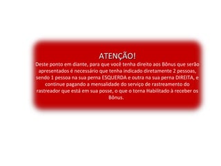 ATENÇÃO!ATENÇÃO!
Deste ponto em diante, para que você tenha direito aos Bônus que serão
apresentados é necessário que tenha indicado diretamente 2 pessoas,
sendo 1 pessoa na sua perna ESQUERDA e outra na sua perna DIREITA, e
continue pagando a mensalidade do serviço de rastreamento do
rastreador que está em sua posse, o que o torna Habilitado à receber os
Bônus.
 