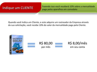 Fazendo isso você receberá 10% sobre a mensalidade
paga pelos aparelhos em comodato
Quando você Indica um Cliente, e este adquire um rastreador da Empresa através
da sua solicitação, você recebe 10% do valor da mensalidade paga pelo Cliente.
R$ 80,00
por mês
R$ 8,00/mês
em seu conta
Indique um CLIENTEIndique um CLIENTEIndique um CLIENTEIndique um CLIENTE
 