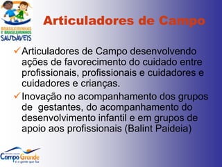 Articuladores de Campo

Articuladores de Campo desenvolvendo
 ações de favorecimento do cuidado entre
 profissionais, profissionais e cuidadores e
 cuidadores e crianças.
Inovação no acompanhamento dos grupos
 de gestantes, do acompanhamento do
 desenvolvimento infantil e em grupos de
 apoio aos profissionais (Balint Paideia)
 