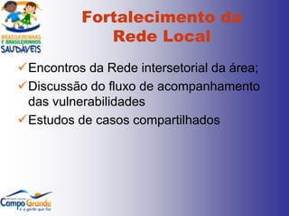 Fortalecimento da
             Rede Local
Encontros da Rede intersetorial da área;
Discussão do fluxo de acompanhamento
 das vulnerabilidades
Estudos de casos compartilhados
 