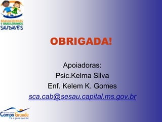 OBRIGADA!

           Apoiadoras:
        Psic.Kelma Silva
      Enf. Kelem K. Gomes
sca.cab@sesau.capital.ms.gov.br
 