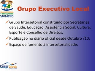 Grupo Executivo Local

Grupo Intersetorial constituído por Secretarias
 de Saúde, Educação, Assistência Social, Cultura,
 Esporte e Conselho de Direitos;
Publicação no diário oficial desde Outubro /10;
Espaço de fomento à intersetorialidade;
 