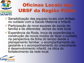 Oficinas Locais nas
        UBSF da Região Piloto
 Sensibilização das equipes locais com ênfase
  no cuidado com a Saúde Materna e Infantil
 Participação de nove equipes de saúde da
  família e de diferentes atores da rede local
 Experiência da Roda, troca de experiências e
  construção de novos modos de fazer o cuidado,
  na perspectiva da linha do tempo desde o
  planejamento familiar, o acompanhamento da
  gestante e o acompanhamento do crescimento
  e desenvolvimento infantil, na ótica do
  fortalecimento da rede local.
 