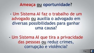 Pág.
Ameaça ou oportunidade?
- Um Sistema AI faz o trabalho de um
advogado ou auxilia o advogado em
diversas possibilidades para ganhar
uma causa?
- Um Sistema AI que tira a privacidade
das pessoas ou reduz crimes,
corrupção e violência?
 