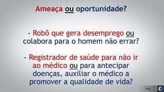 Pág.
Ameaça ou oportunidade?
- Robô que gera desemprego ou
colabora para o homem não errar?
- Registrador de saúde para não ir
ao médico ou para antecipar
doenças, auxiliar o médico a
promover a qualidade de vida?
 