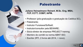 Pág.
Palestrante
3
Juliano Heinzelmann Reinert, M.Sc. Eng, MBA,
FCP, CCTT, COBIT, IAPM.
• Professor (pós-graduação e graduação da Católica SC),
• Palestrante;
• Instrutor Furukawa/Softsell;
• Instrutor/consultor pela BEWARE;
• Sócio-diretor de empresa PROJECT training;
• Membro de comitê na norma ABNT ISO;
• Escritor (RTI, 2 livros até 2014, + novo).
 