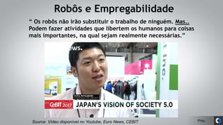 Pág.
Robôs e Empregabilidade
Source: Vídeo disponível no Youtube, Euro News, CEBIT
“ Os robôs não irão substituir o trabalho de ninguém. Mas..
Podem fazer atividades que libertem os humanos para coisas
mais importantes, na qual sejam realmente necessárias.”
 