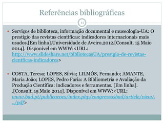 Referências bibliográficas
11
 Serviços de biblioteca, informação documental e museologia-UA: O
prestigio das revistas científicas: indicadores internacionais mais
usados.[Em linha].Universidade de Aveiro,2012.[Consult. 15 Maio
2014]. Disponível em WWW:<URL:
http://www.slideshare.net/bibliotecasUA/prestgio-de-revistas-
cientficas-indicadores>
 COSTA, Teresa; LOPES, Sílvia; LILMÓS, Fernando; AMANTE,
Maria João; LOPES, Pedro Faria: A Bibliometria e Avaliação da
Produção Científica: indicadores e ferramentas. [Em linha].
.[Consult. 15 Maio 2014]. Disponível em WWW:<URL:
www.bad.pt/publicacoes/index.php/congressosbad/article/view/.
../pdf>
 