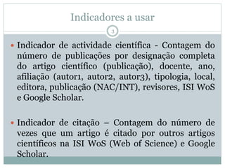 Indicadores a usar
3
 Indicador de actividade científica - Contagem do
número de publicações por designação completa
do artigo científico (publicação), docente, ano,
afiliação (autor1, autor2, autor3), tipologia, local,
editora, publicação (NAC/INT), revisores, ISI WoS
e Google Scholar.
 Indicador de citação – Contagem do número de
vezes que um artigo é citado por outros artigos
científicos na ISI WoS (Web of Science) e Google
Scholar.
 