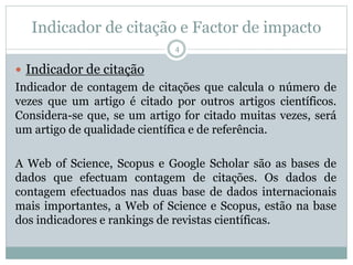 Indicador de citação e Factor de impacto
4
 Indicador de citação
Indicador de contagem de citações que calcula o número de
vezes que um artigo é citado por outros artigos científicos.
Considera-se que, se um artigo for citado muitas vezes, será
um artigo de qualidade científica e de referência.
A Web of Science, Scopus e Google Scholar são as bases de
dados que efectuam contagem de citações. Os dados de
contagem efectuados nas duas base de dados internacionais
mais importantes, a Web of Science e Scopus, estão na base
dos indicadores e rankings de revistas científicas.
 