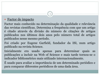 5
 Factor de impacto
Factor mais conhecido na determinação da qualidade e relevância
das revistas científicas. Determina a frequência com que um artigo
é citado através da divisão do número de citações de artigos
publicados nos últimos dois anos pelo número total de artigos
publicados nesse mesmo período.
Foi criado por Eugene Garfield, fundador da ISI, num artigo
publicado na revista Science.
Inicialmente era usado apenas para determinar quais as
publicações a incluir na Web of Science e mais tarde tornou-se o
indicador bibliométrico mais utilizado internacionalmente.
É usado para avaliar a importância de um determinado periódico e
para comparar diferentes periódicos de uma dada área.
 