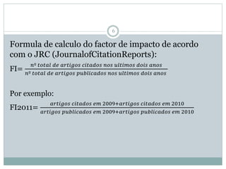 6
Formula de calculo do factor de impacto de acordo
com o JRC (JournalofCitationReports):
FI=
𝑛º 𝑡𝑜𝑡𝑎𝑙 𝑑𝑒 𝑎𝑟𝑡𝑖𝑔𝑜𝑠 𝑐𝑖𝑡𝑎𝑑𝑜𝑠 𝑛𝑜𝑠 𝑢𝑙𝑡𝑖𝑚𝑜𝑠 𝑑𝑜𝑖𝑠 𝑎𝑛𝑜𝑠
𝑛º 𝑡𝑜𝑡𝑎𝑙 𝑑𝑒 𝑎𝑟𝑡𝑖𝑔𝑜𝑠 𝑝𝑢𝑏𝑙𝑖𝑐𝑎𝑑𝑜𝑠 𝑛𝑜𝑠 𝑢𝑙𝑡𝑖𝑚𝑜𝑠 𝑑𝑜𝑖𝑠 𝑎𝑛𝑜𝑠
Por exemplo:
FI2011=
𝑎𝑟𝑡𝑖𝑔𝑜𝑠 𝑐𝑖𝑡𝑎𝑑𝑜𝑠 𝑒𝑚 2009+𝑎𝑟𝑡𝑖𝑔𝑜𝑠 𝑐𝑖𝑡𝑎𝑑𝑜𝑠 𝑒𝑚 2010
𝑎𝑟𝑡𝑖𝑔𝑜𝑠 𝑝𝑢𝑏𝑙𝑖𝑐𝑎𝑑𝑜𝑠 𝑒𝑚 2009+𝑎𝑟𝑡𝑖𝑔𝑜𝑠 𝑝𝑢𝑏𝑙𝑖𝑐𝑎𝑑𝑜𝑠 𝑒𝑚 2010
 