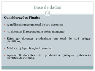 Base de dados
10
Considerações Finais:
 A análise abrange um total de 109 docentes;
 30 docentes já responderam até ao momento;
 Estes 30 docentes produziram um total de 408 artigos
científicos;
 Média = 13.6 publicação / docente.
 Apenas 8 docentes não produziram qualquer publicação
cientifica desde 2003.
 