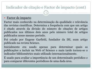 Indicador de citação e Factor de impacto (cont)
5
 Factor de impacto
Factor mais conhecido na determinação da qualidade e relevância
das revistas científicas. Determina a frequência com que um artigo
é citado através da divisão do número de citações de artigos
publicados nos últimos dois anos pelo número total de artigos
publicados nesse mesmo período.
Foi criado por Eugene Garfield, fundador da ISI, num artigo
publicado na revista Science.
Inicialmente era usado apenas para determinar quais as
publicações a incluir na Web of Science e mais tarde tornou-se o
indicador bibliométrico mais utilizado internacionalmente.
É usado para avaliar a importância de um determinado periódico e
para comparar diferentes periódicos de uma dada área.
 