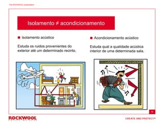 Isolamento ≠ acondicionamento
 Isolamento acústico
Estuda os ruidos provenientes do
exterior até um determinado recinto.
 Acondicionamento acústico
Estuda qual a qualidade acústica
interior de uma determinada sala.
16
The ROCKWOOL presentation
 