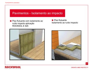 27
 Piso flutuante
Isolamento ao ruído impacto
 Piso flutuante com isolamento ao
ruído impacto aplicação
ROCKSOL E 525
Pavimentos - Isolamento ao impacto
The ROCKWOOL presentation
 