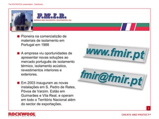  Pioneira na comercializão de
materiais de isolamento em
Portugal em 1988
 A empresa viu oportunidades de
apresentar novas soluções ao
mercado português de isolamento
térmico, isolamento acústico,
revestimentos interiores e
exteriores.
 Em 2003 inauguram as novas
instalações em S. Pedro de Rates,
Póvoa de Varzim. Estão em
Guimarães e Vila Real, e operam
em todo o Território Nacional além
do sector de exportações.
The ROCKWOOL presentation - Distribuitor
3
 
