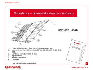31
Coberturas – Isolamento térmico e acústico
ROCKCIEL - E 444
1. Pranchas que formam o tecto interior, madeira, placas, etc…
2. Isolamento térmico ROCKWOOL de DUPLA DENSIDADE – ROCKCIEL
E444
3. Membrana permeável vapor de água
4. Ripas verticais
5. Ripas suporte telhas
6. Cobertura
Ver manual técnico para detalhes.
The ROCKWOOL presentation
 