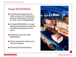 Grupo ROCKWOOL
The ROCKWOOL presentation - the Group in general
 A primeira fabricação de lã de
rocha começou em Hedehusene
perto de Copenhagen, Denmark
em 1937, com 20 trabalhadores.
 O Grupo ROCKWOOL é o maior
fabricante de produtos e sistemas
inovadores baseados em lã de
rocha.
 Actualmente mais de 9,700
trabalhadores
 Pontos comerciais e fabricas em
mais de 40 países.
 Multinacional Dinamarquesa
4
 
