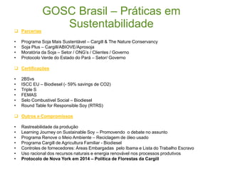 GOSC Brasil – Práticas em
Sustentabilidade
21
 Parcerias
• Programa Soja Mais Sustentável – Cargill & The Nature Conservancy
• Soja Plus – Cargill/ABIOVE/Aprosoja
• Moratória da Soja – Setor / ONG’s / Clientes / Governo
• Protocolo Verde do Estado do Pará – Setor/ Governo
 Certificações
• 2BSvs
• ISCC EU – Biodiesel (- 59% savings de CO2)
• Triple S
• FEMAS
• Selo Combustivel Social – Biodiesel
• Round Table for Responsible Soy (RTRS)
 Outros e Compromissos
• Rastreabilidade da produção
• Learning Journey on Sustainable Soy – Promovendo o debate no assunto
• Programa Renove o Meio Ambiente – Reciclagem de óleo usado
• Programa Cargill de Agricultura Familiar - Biodiesel
• Controles de fornecedores: Áreas Embargadas pelo Ibama e Lista do Trabalho Escravo
• Uso racional dos recursos naturais e energia renovável nos processos produtivos
• Protocolo de Nova York em 2014 – Política de Florestas da Cargill
 