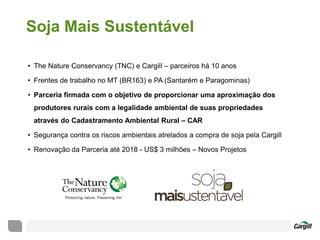 Soja Mais Sustentável
• The Nature Conservancy (TNC) e Cargill – parceiros há 10 anos
• Frentes de trabalho no MT (BR163) e PA (Santarém e Paragominas)
• Parceria firmada com o objetivo de proporcionar uma aproximação dos
produtores rurais com a legalidade ambiental de suas propriedades
através do Cadastramento Ambiental Rural – CAR
• Segurança contra os riscos ambientais atrelados a compra de soja pela Cargill
• Renovação da Parceria até 2018 - US$ 3 milhões – Novos Projetos
 
