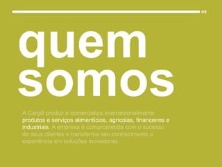 A Cargill produz e comercializa internacionalmente
produtos e serviços alimentícios, agrícolas, financeiros e
industriais. A empresa é comprometida com o sucesso
de seus clientes e transforma seu conhecimento e
experiência em soluções inovadoras.
quem
somos
 