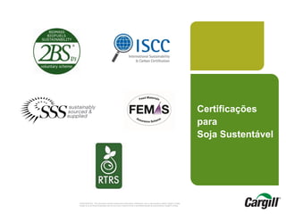 CONFIDENTIAL. This document contains trade secret information. Disclosure, use or reproduction outside Cargill or inside
Cargill, to or by those employees who do not have a need to know is prohibited except as authorized by Cargill in writing.
Certificações
para
Soja Sustentável
 