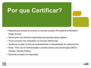 Por que Certificar?
• Requisto para entrada do produto no mercado europeu (Principalmente Biodiesel /
Ração Animal);
• Alinhamento com diretrizes corporativas dos grandes players globais;
• Torna o produto mais competitivo no mercado (diferencial);
• Tendência mundial no tema da sustentabilidade e rastreabilidade de matéria-prima;
• Brasil – País rico em biodiversidade e pressão externa para preservação (ONG’s /
Clientes / Opinião Pública).
• Demanda européia em negociação
25
 