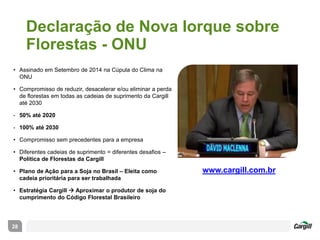 Declaração de Nova Iorque sobre
Florestas - ONU
28
• Assinado em Setembro de 2014 na Cúpula do Clima na
ONU
• Compromisso de reduzir, desacelerar e/ou eliminar a perda
de florestas em todas as cadeias de suprimento da Cargill
até 2030
- 50% até 2020
- 100% até 2030
• Compromisso sem precedentes para a empresa
• Diferentes cadeias de suprimento = diferentes desafios –
Política de Florestas da Cargill
• Plano de Ação para a Soja no Brasil – Eleita como
cadeia prioritária para ser trabalhada
• Estratégia Cargill  Aproximar o produtor de soja do
cumprimento do Código Florestal Brasileiro
www.cargill.com.br
 