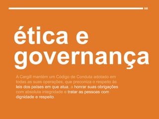A Cargill mantém um Código de Conduta adotado em
todas as suas operações, que preconiza o respeito às
leis dos países em que atua, a honrar suas obrigações
com absoluta integridade e tratar as pessoas com
dignidade e respeito.
ética e
governança
 