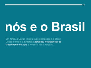 Em 1965, a Cargill iniciou suas operações no Brasil.
Desde o início, a Empresa acreditou no potencial de
crescimento do país e investiu nesta relação.
nós e o Brasil
 