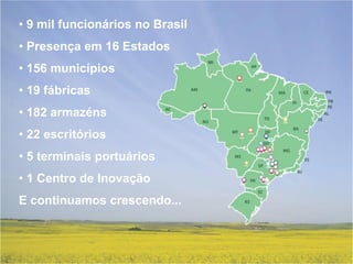 • 9 mil funcionários no Brasil
• Presença em 16 Estados
• 156 municípios
• 19 fábricas
• 182 armazéns
• 22 escritórios
• 5 terminais portuários
• 1 Centro de Inovação
E continuamos crescendo...
 