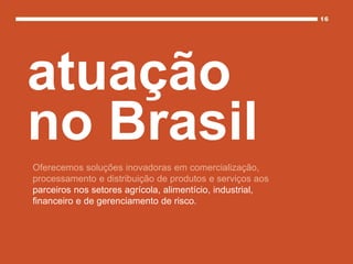 Oferecemos soluções inovadoras em comercialização,
processamento e distribuição de produtos e serviços aos
parceiros nos setores agrícola, alimentício, industrial,
financeiro e de gerenciamento de risco.
atuação
no Brasil
 