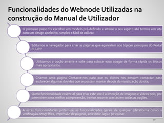O primeiro passo foi escolher um modelo pré-definido e alterar o seu aspeto até termos um site
com um design apelativo, simples e fácil de utilizar.
Editamos o navegador para criar as páginas que equivalem aos tópicos principais do Portal
EU-IPP.
Utilizamos a opção arraste e solte para colocar e/ou apagar de forma rápida os blocos
mais apropriados.
Criamos uma página Contacte-nos para que os alunos nos possam contactar para
esclarecer algumas duvidas que se possam manter depois da visualização do site;
Outra funcionalidade essencial para criar este site é a inserção de imagens e vídeos pois, por
permitirem uma melhor compreensão, iremos recorrer a estes em todas as opções.
A estas funcionalidades juntam-se as funcionalidades gerais de qualquer plataforma como a
verificação ortográfica, impressão de páginas, adicionarTags e pesquisar.
Funcionalidades do Webnode Utilizadas na
construção do Manual de Utilizador
 