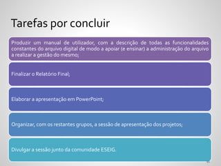 Produzir um manual de utilizador, com a descrição de todas as funcionalidades
constantes do arquivo digital de modo a apoiar (e ensinar) a administração do arquivo
a realizar a gestão do mesmo;
Finalizar o Relatório Final;
Elaborar a apresentação em PowerPoint;
Organizar, com os restantes grupos, a sessão de apresentação dos projetos;
Divulgar a sessão junto da comunidade ESEIG.
Tarefas por concluir
 