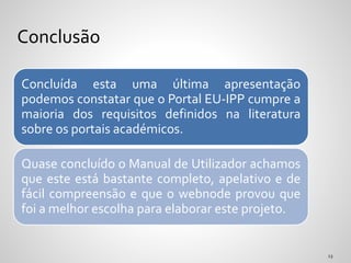 Concluída esta uma última apresentação
podemos constatar que o Portal EU-IPP cumpre a
maioria dos requisitos definidos na literatura
sobre os portais académicos.
Quase concluído o Manual de Utilizador achamos
que este está bastante completo, apelativo e de
fácil compreensão e que o webnode provou que
foi a melhor escolha para elaborar este projeto.
Conclusão
 